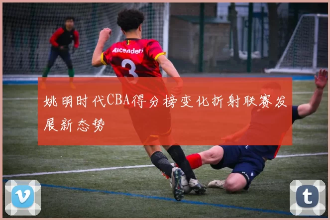 姚明时代CBA得分榜变化折射联赛发展新态势