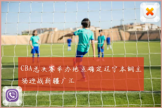 CBA总决赛举办地点确定辽宁本钢主场迎战新疆广汇