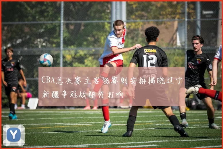 CBA总决赛主客场赛制安排揭晓辽宁新疆争冠战即将打响