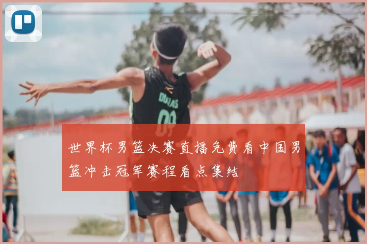 世界杯男篮决赛直播免费看中国男篮冲击冠军赛程看点集结