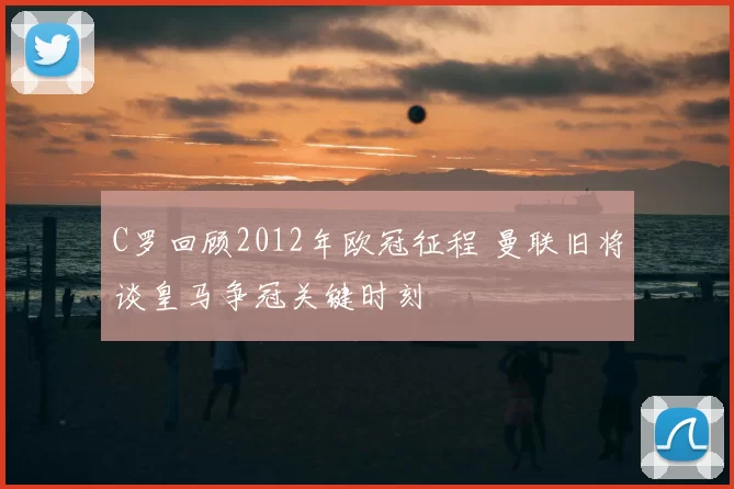 C罗回顾2012年欧冠征程 曼联旧将谈皇马争冠关键时刻
