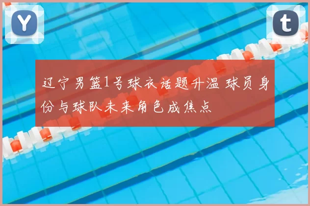 辽宁男篮1号球衣话题升温 球员身份与球队未来角色成焦点