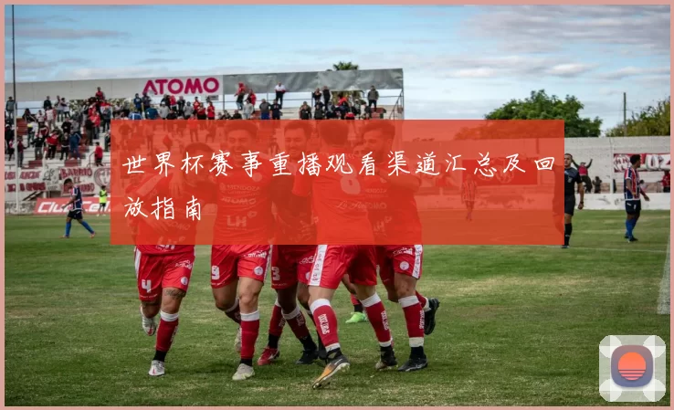 世界杯赛事重播观看渠道汇总及回放指南