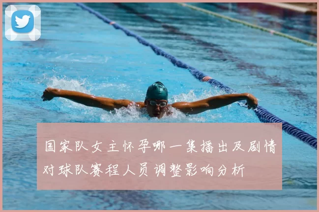 国家队女主怀孕哪一集播出及剧情对球队赛程人员调整影响分析