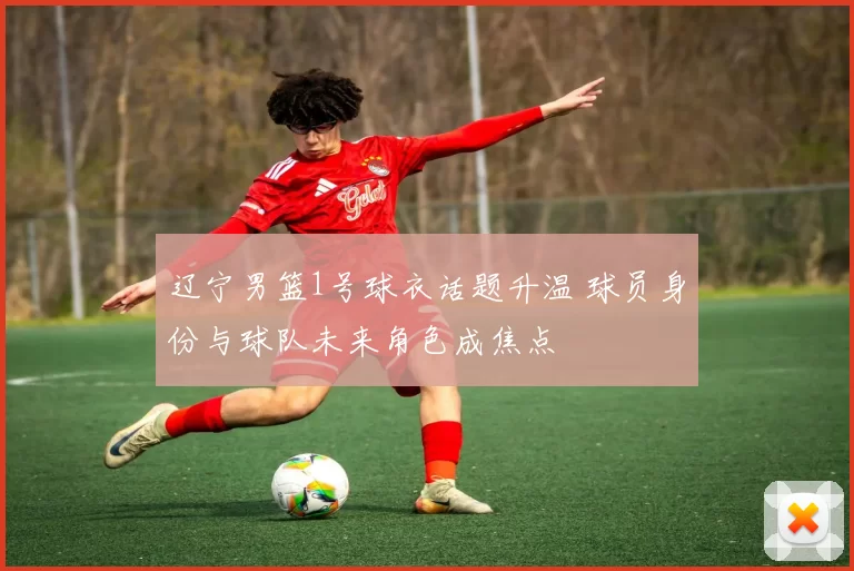 辽宁男篮1号球衣话题升温 球员身份与球队未来角色成焦点