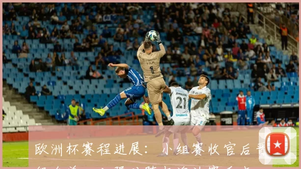 欧洲杯赛程进展：小组赛收官后晋级名单、八强对阵与淘汰赛看点