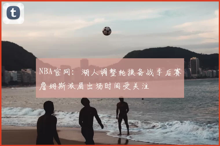 NBA官网：湖人调整轮换备战季后赛詹姆斯浓眉出场时间受关注