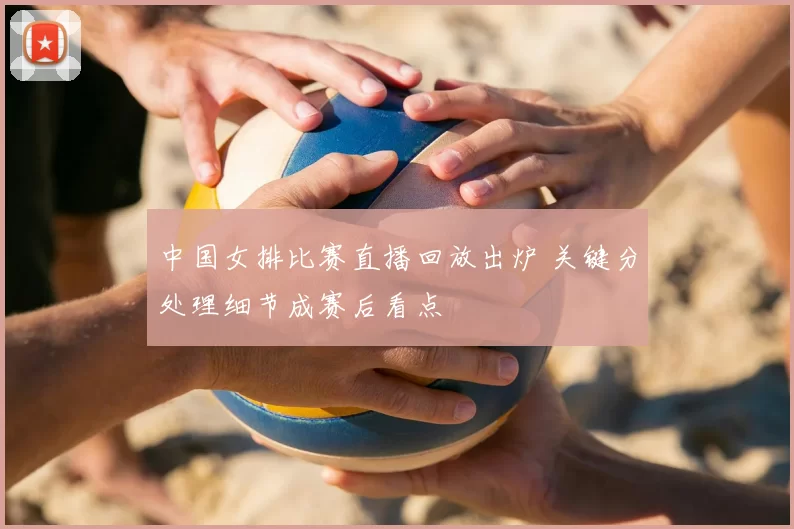 中国女排比赛直播回放出炉 关键分处理细节成赛后看点