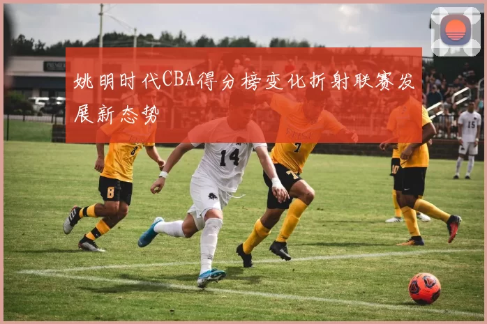 姚明时代CBA得分榜变化折射联赛发展新态势