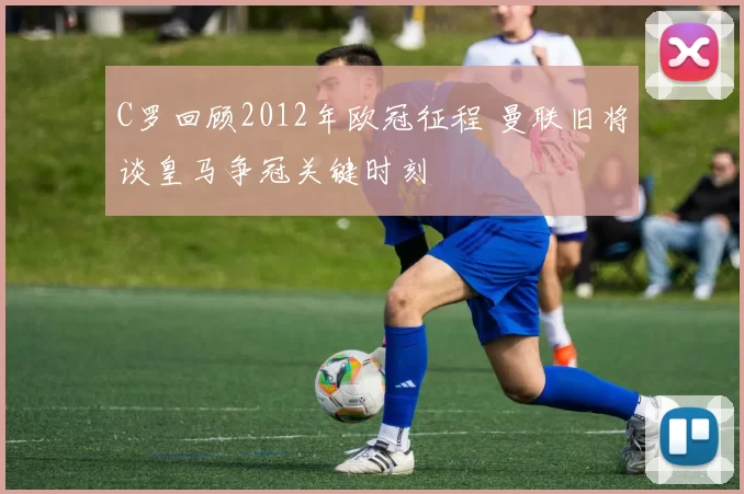 C罗回顾2012年欧冠征程 曼联旧将谈皇马争冠关键时刻