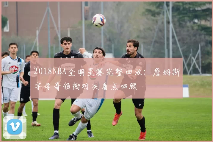 2018NBA全明星赛完整回放：詹姆斯字母哥领衔对决看点回顾