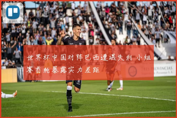 世界杯中国对阵巴西遭遇失利 小组赛首轮暴露实力差距