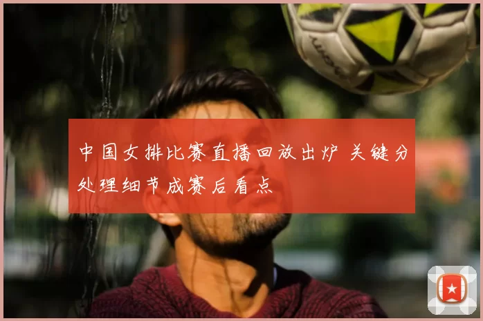 中国女排比赛直播回放出炉 关键分处理细节成赛后看点