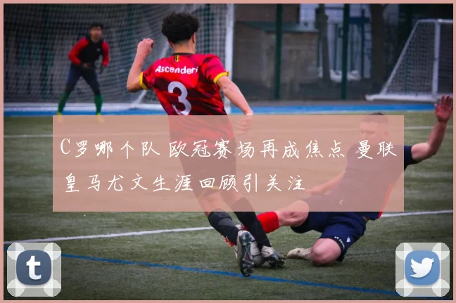 C罗哪个队 欧冠赛场再成焦点 曼联皇马尤文生涯回顾引关注