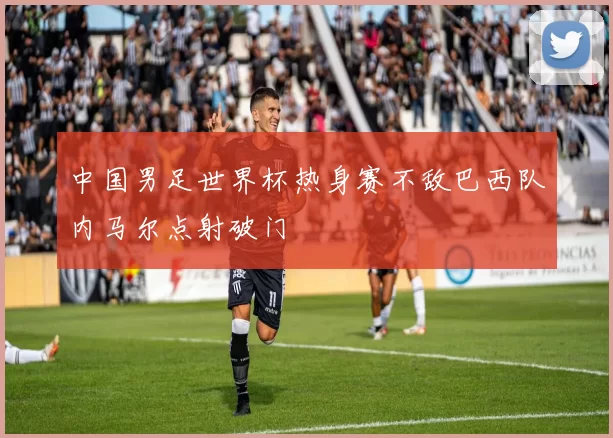 中国男足世界杯热身赛不敌巴西队内马尔点射破门