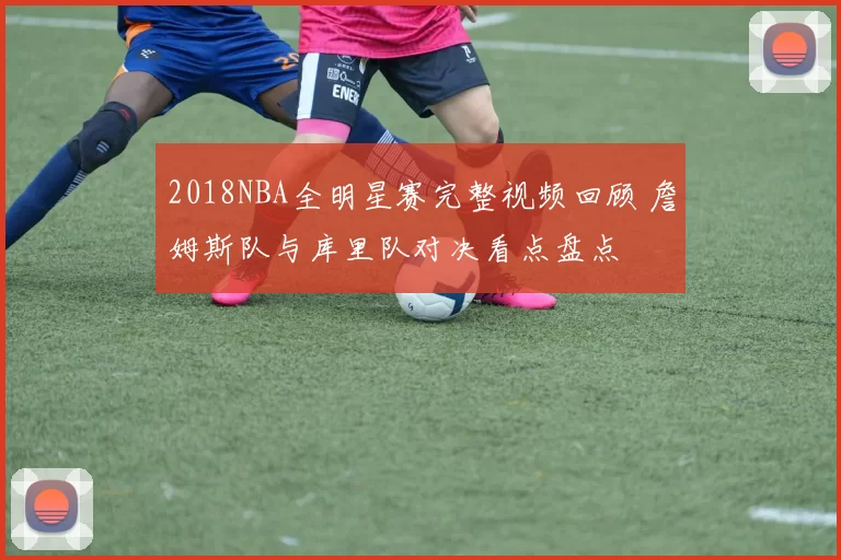 2018NBA全明星赛完整视频回顾 詹姆斯队与库里队对决看点盘点