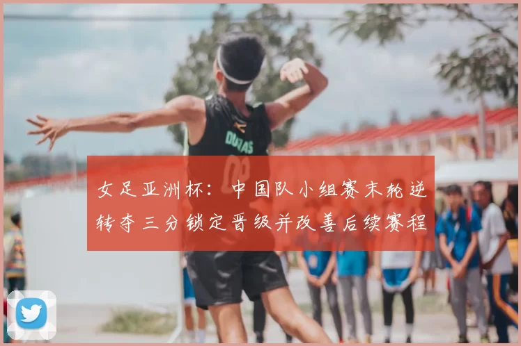 女足亚洲杯：中国队小组赛末轮逆转夺三分锁定晋级并改善后续赛程