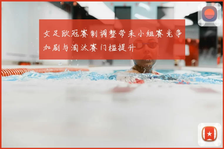 女足欧冠赛制调整带来小组赛竞争加剧与淘汰赛门槛提升