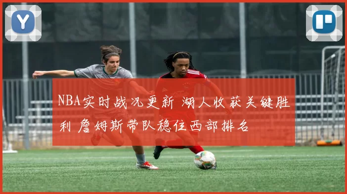 NBA实时战况更新 湖人收获关键胜利 詹姆斯带队稳住西部排名