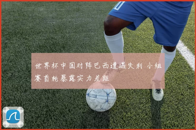 世界杯中国对阵巴西遭遇失利 小组赛首轮暴露实力差距