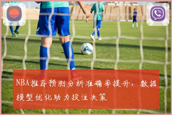 NBA推荐预测分析准确率提升，数据模型优化助力投注决策