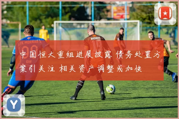 中国恒大重组进展披露 债务处置方案引关注 相关资产调整或加快