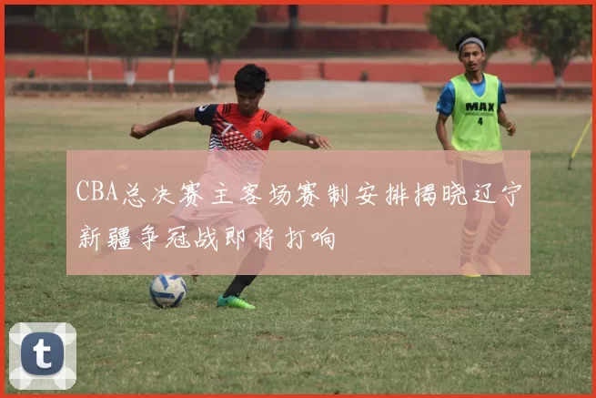 CBA总决赛主客场赛制安排揭晓辽宁新疆争冠战即将打响