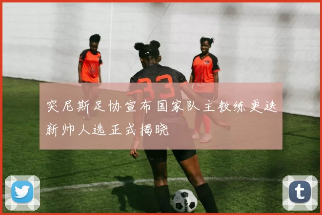 突尼斯足协宣布国家队主教练更迭新帅人选正式揭晓