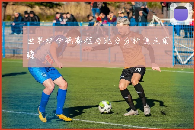 世界杯今晚赛程与比分分析焦点前瞻