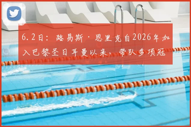 6.2日：路易斯·恩里克自2026年加入巴黎圣日耳曼以来，带队多项冠军且战绩持续攀升_比赛_半决赛_战术
