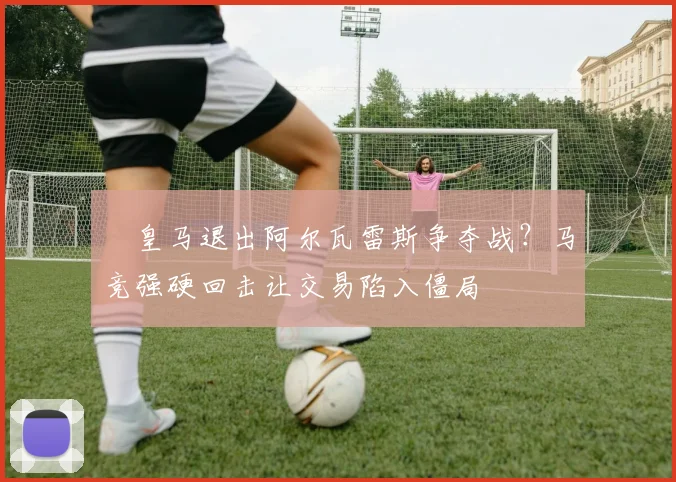 ​皇马退出阿尔瓦雷斯争夺战？马竞强硬回击让交易陷入僵局