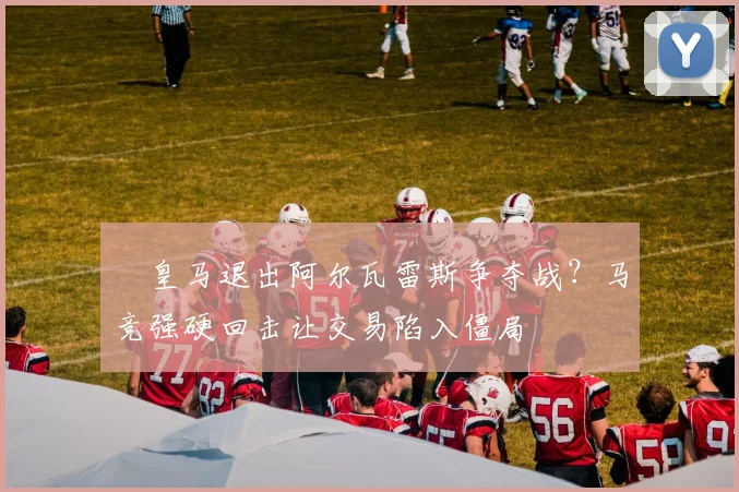​皇马退出阿尔瓦雷斯争夺战？马竞强硬回击让交易陷入僵局
