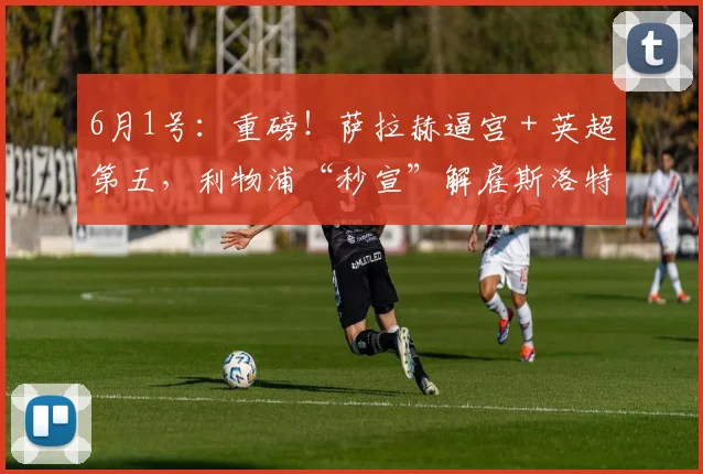 6月1号：重磅！萨拉赫逼宫＋英超第五，利物浦“秒宣”解雇斯洛特背后有多残酷？_赛季_更衣室_评估结果