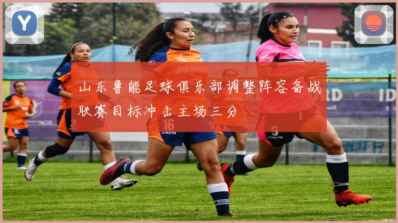 山东鲁能足球俱乐部调整阵容备战联赛目标冲击主场三分