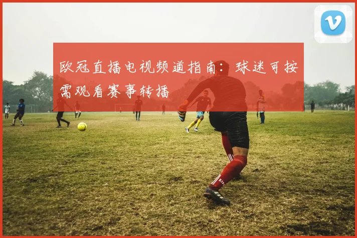 欧冠直播电视频道指南：球迷可按需观看赛事转播