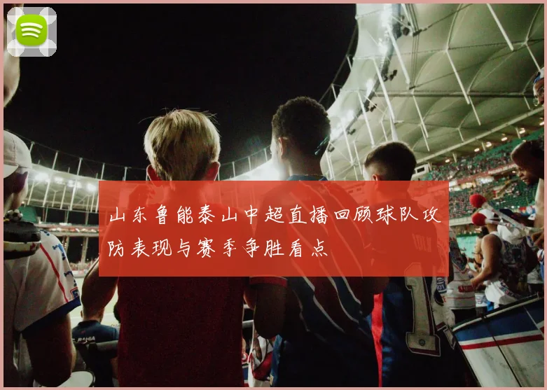 山东鲁能泰山中超直播回顾球队攻防表现与赛季争胜看点