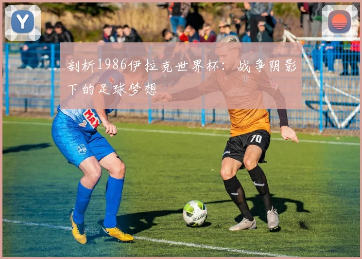 剖析1986伊拉克世界杯:战争阴影下的足球梦想