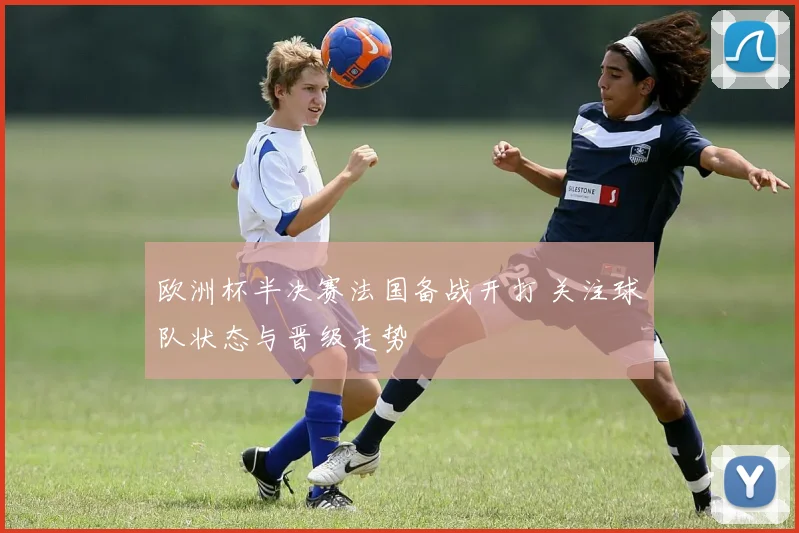 欧洲杯半决赛法国备战开打 关注球队状态与晋级走势