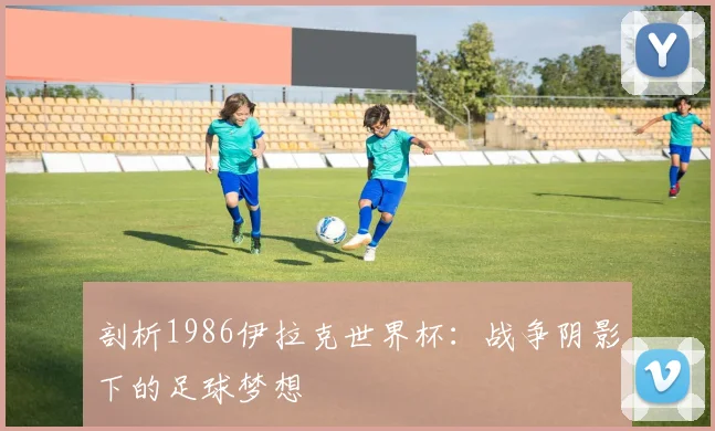 剖析1986伊拉克世界杯：战争阴影下的足球梦想