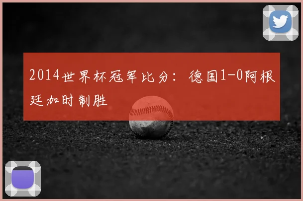 2014世界杯冠军比分:德国1-0阿根廷加时制胜
